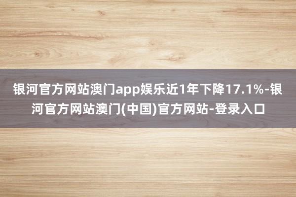 银河官方网站澳门app娱乐近1年下降17.1%-银河官方网站澳门(中国)官方网站-登录入口