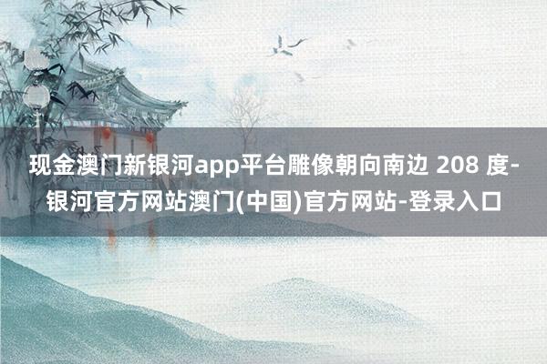 现金澳门新银河app平台雕像朝向南边 208 度-银河官方网站澳门(中国)官方网站-登录入口