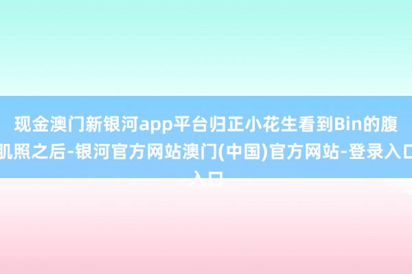 现金澳门新银河app平台归正小花生看到Bin的腹肌照之后-银河官方网站澳门(中国)官方网站-登录入口
