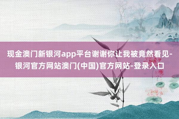 现金澳门新银河app平台谢谢你让我被竟然看见-银河官方网站澳门(中国)官方网站-登录入口