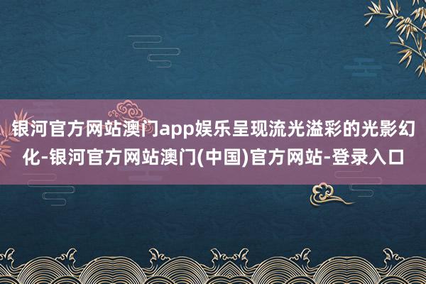 银河官方网站澳门app娱乐呈现流光溢彩的光影幻化-银河官方网站澳门(中国)官方网站-登录入口