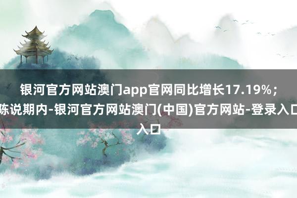 银河官方网站澳门app官网同比增长17.19%;陈说期内-银河官方网站澳门(中国)官方网站-登录入口