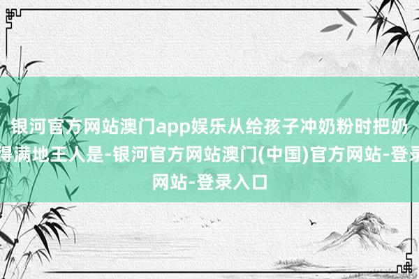 银河官方网站澳门app娱乐从给孩子冲奶粉时把奶粉撒得满地王人是-银河官方网站澳门(中国)官方网站-登录入口