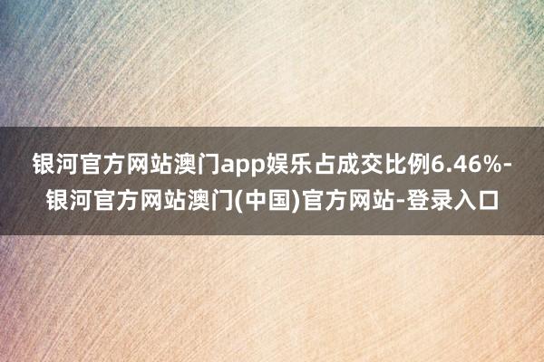 银河官方网站澳门app娱乐占成交比例6.46%-银河官方网站澳门(中国)官方网站-登录入口