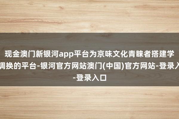 现金澳门新银河app平台为京味文化青睐者搭建学习调换的平台-银河官方网站澳门(中国)官方网站-登录入口