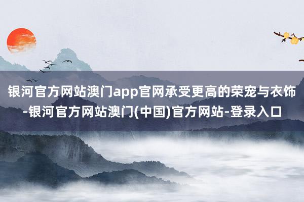 银河官方网站澳门app官网承受更高的荣宠与衣饰-银河官方网站澳门(中国)官方网站-登录入口