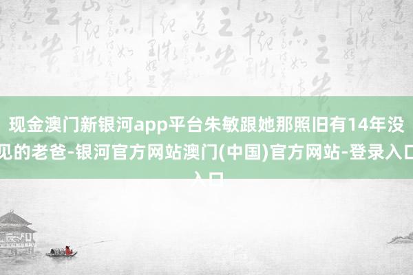 现金澳门新银河app平台朱敏跟她那照旧有14年没见的老爸-银河官方网站澳门(中国)官方网站-登录入口