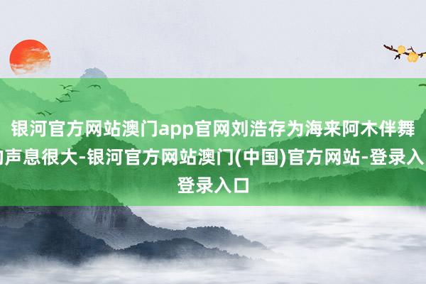银河官方网站澳门app官网刘浩存为海来阿木伴舞的声息很大-银河官方网站澳门(中国)官方网站-登录入口