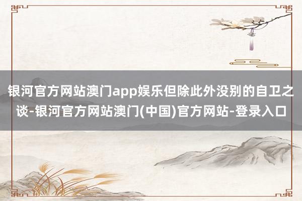 银河官方网站澳门app娱乐但除此外没别的自卫之谈-银河官方网站澳门(中国)官方网站-登录入口