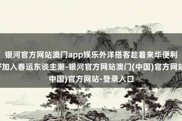 银河官方网站澳门app娱乐外洋搭客趁着来华便利战略的利好加入春运东谈主潮-银河官方网站澳门(中国)官方网站-登录入口