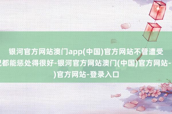 银河官方网站澳门app(中国)官方网站不管遭受什么情况都能惩处得很好-银河官方网站澳门(中国)官方网站-登录入口