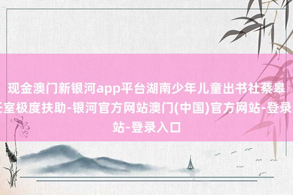 现金澳门新银河app平台湖南少年儿童出书社蔡皋责任室极度扶助-银河官方网站澳门(中国)官方网站-登录入口