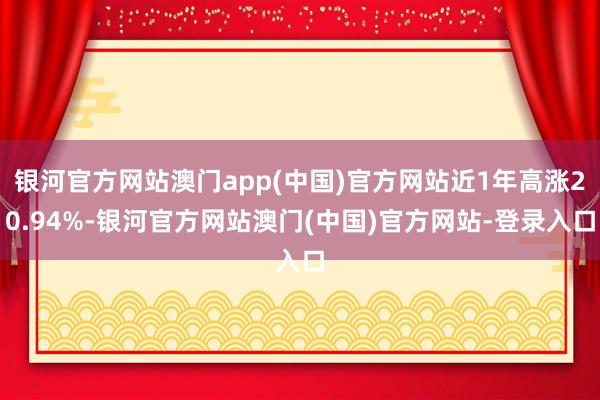 银河官方网站澳门app(中国)官方网站近1年高涨20.94%-银河官方网站澳门(中国)官方网站-登录入口