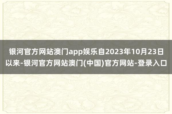 银河官方网站澳门app娱乐自2023年10月23日以来-银河官方网站澳门(中国)官方网站-登录入口