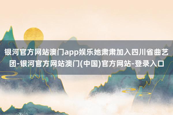 银河官方网站澳门app娱乐她肃肃加入四川省曲艺团-银河官方网站澳门(中国)官方网站-登录入口