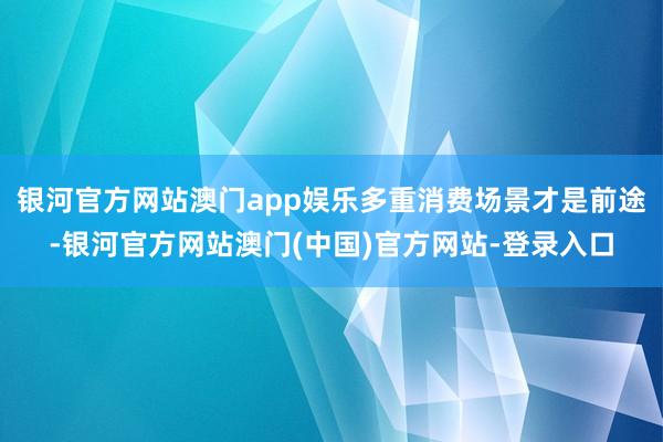 银河官方网站澳门app娱乐多重消费场景才是前途-银河官方网站澳门(中国)官方网站-登录入口