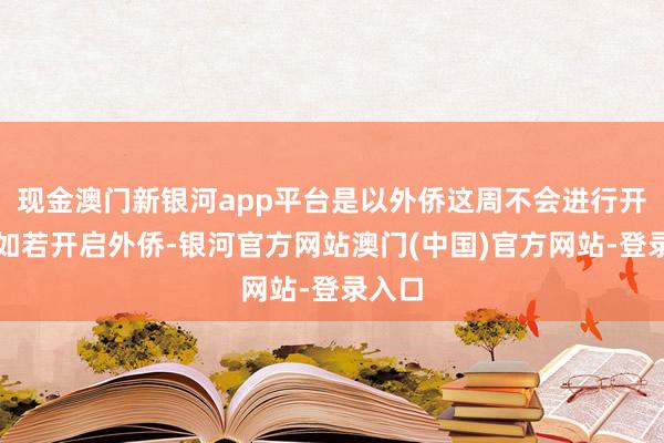 现金澳门新银河app平台是以外侨这周不会进行开启；如若开启外侨-银河官方网站澳门(中国)官方网站-登录入口