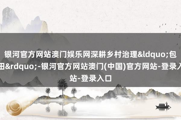 银河官方网站澳门娱乐网深耕乡村治理&ldquo;包袱田&rdquo;-银河官方网站澳门(中国)官方网站-登录入口