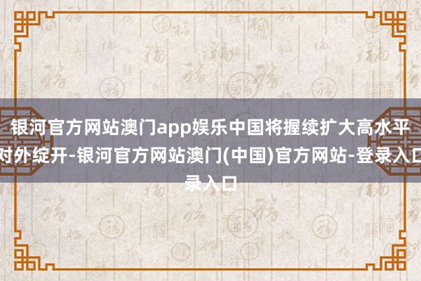 银河官方网站澳门app娱乐中国将握续扩大高水平对外绽开-银河官方网站澳门(中国)官方网站-登录入口