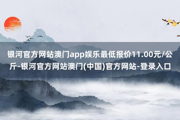 银河官方网站澳门app娱乐最低报价11.00元/公斤-银河官方网站澳门(中国)官方网站-登录入口