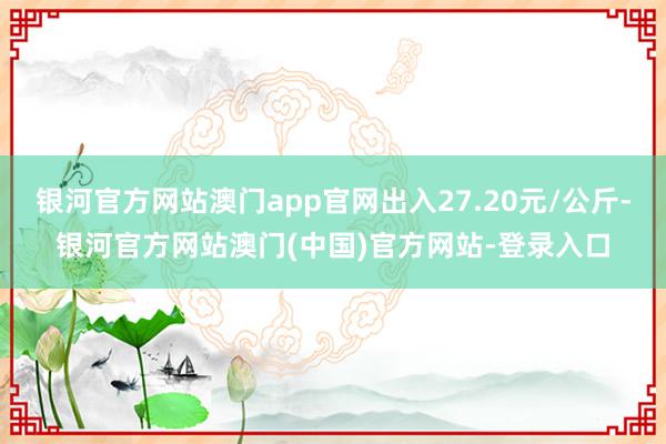 银河官方网站澳门app官网出入27.20元/公斤-银河官方网站澳门(中国)官方网站-登录入口