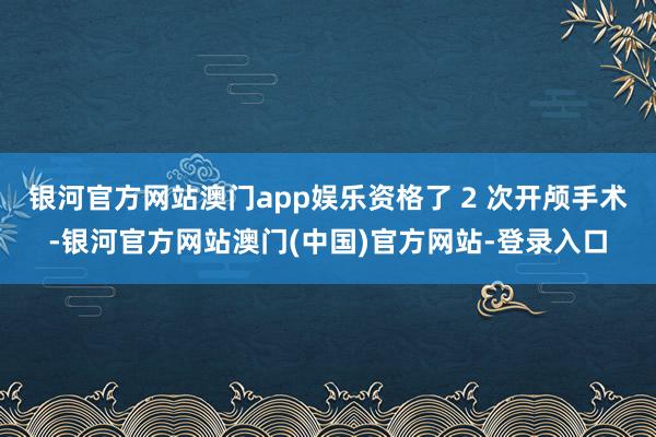银河官方网站澳门app娱乐资格了 2 次开颅手术-银河官方网站澳门(中国)官方网站-登录入口