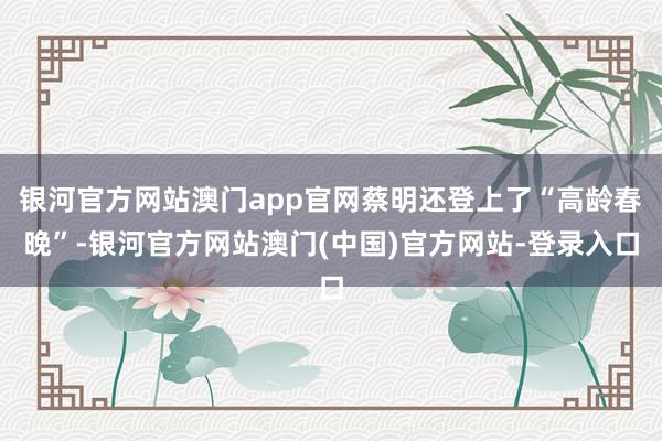 银河官方网站澳门app官网蔡明还登上了“高龄春晚”-银河官方网站澳门(中国)官方网站-登录入口
