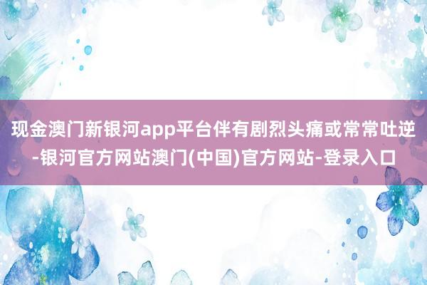 现金澳门新银河app平台伴有剧烈头痛或常常吐逆-银河官方网站澳门(中国)官方网站-登录入口
