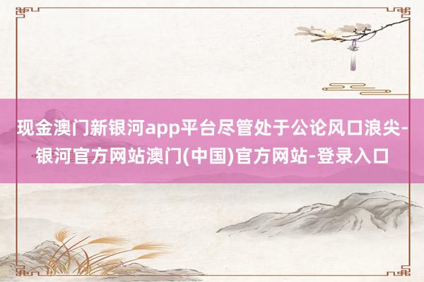 现金澳门新银河app平台尽管处于公论风口浪尖-银河官方网站澳门(中国)官方网站-登录入口