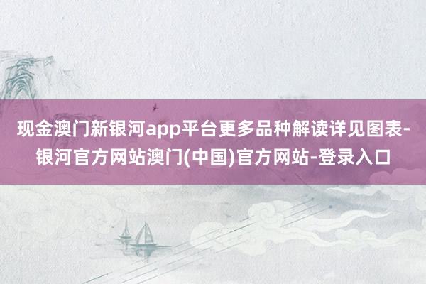 现金澳门新银河app平台更多品种解读详见图表-银河官方网站澳门(中国)官方网站-登录入口