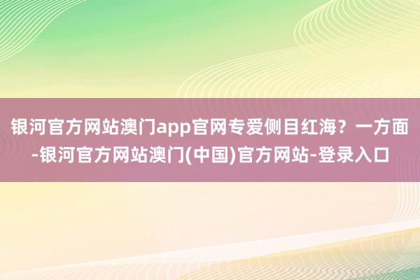银河官方网站澳门app官网专爱侧目红海？一方面-银河官方网站澳门(中国)官方网站-登录入口