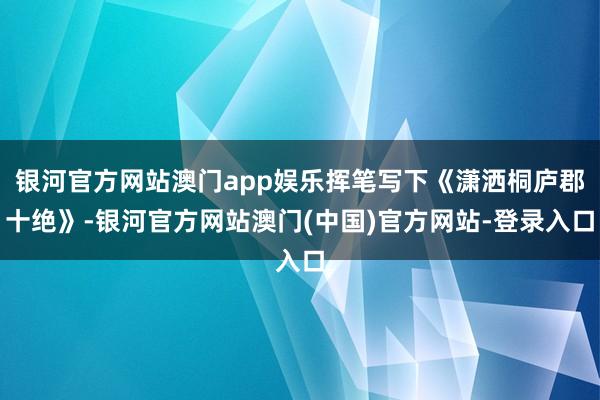 银河官方网站澳门app娱乐挥笔写下《潇洒桐庐郡十绝》-银河官方网站澳门(中国)官方网站-登录入口