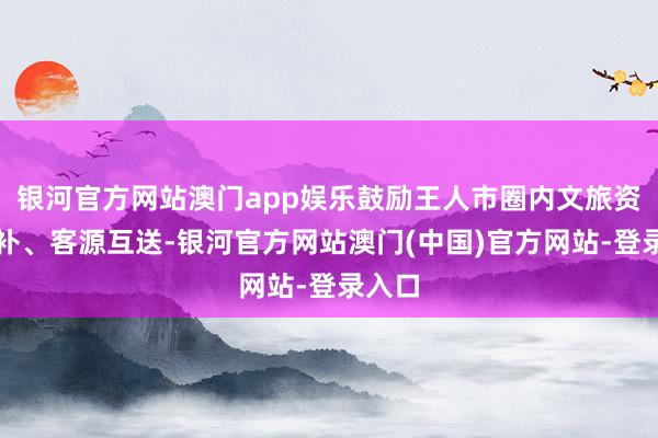 银河官方网站澳门app娱乐鼓励王人市圈内文旅资源互补、客源互送-银河官方网站澳门(中国)官方网站-登录入口