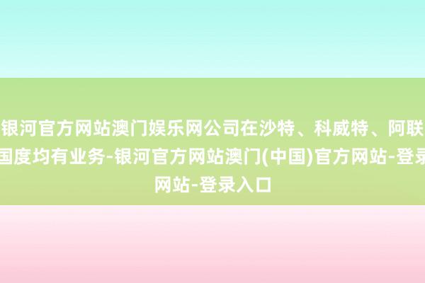 银河官方网站澳门娱乐网公司在沙特、科威特、阿联酋等国度均有业务-银河官方网站澳门(中国)官方网站-登录入口