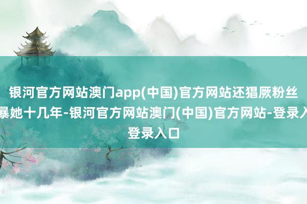 银河官方网站澳门app(中国)官方网站还猖厥粉丝网暴她十几年-银河官方网站澳门(中国)官方网站-登录入口
