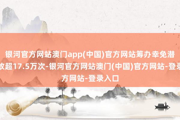 银河官方网站澳门app(中国)官方网站筹办幸免潜在事故超17.5万次-银河官方网站澳门(中国)官方网站-登录入口