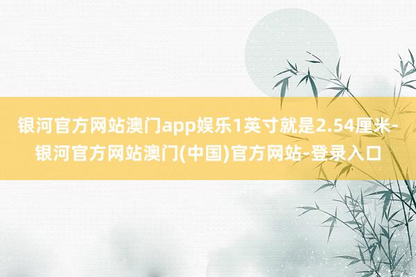 银河官方网站澳门app娱乐1英寸就是2.54厘米-银河官方网站澳门(中国)官方网站-登录入口