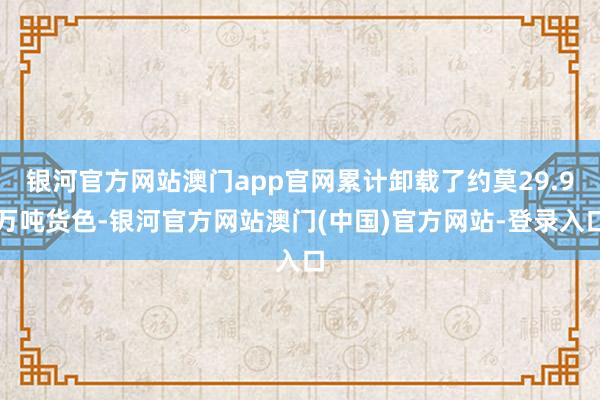 银河官方网站澳门app官网累计卸载了约莫29.9万吨货色-银河官方网站澳门(中国)官方网站-登录入口