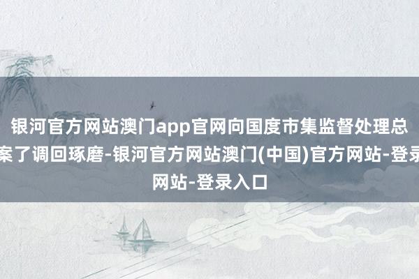 银河官方网站澳门app官网向国度市集监督处理总局备案了调回琢磨-银河官方网站澳门(中国)官方网站-登录入口