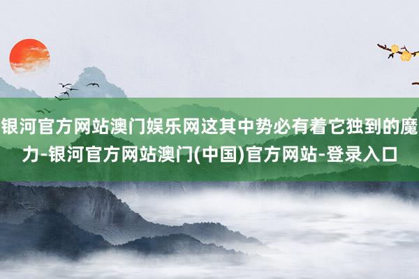 银河官方网站澳门娱乐网这其中势必有着它独到的魔力-银河官方网站澳门(中国)官方网站-登录入口