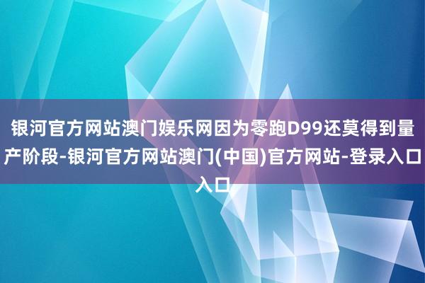 银河官方网站澳门娱乐网因为零跑D99还莫得到量产阶段-银河官方网站澳门(中国)官方网站-登录入口