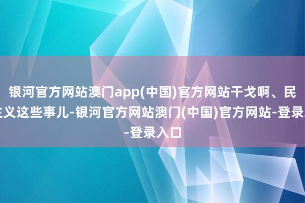 银河官方网站澳门app(中国)官方网站干戈啊、民族主义这些事儿-银河官方网站澳门(中国)官方网站-登录入口