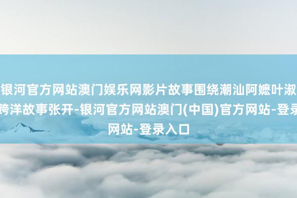 银河官方网站澳门娱乐网影片故事围绕潮汕阿嬷叶淑柔的跨洋故事张开-银河官方网站澳门(中国)官方网站-登录入口