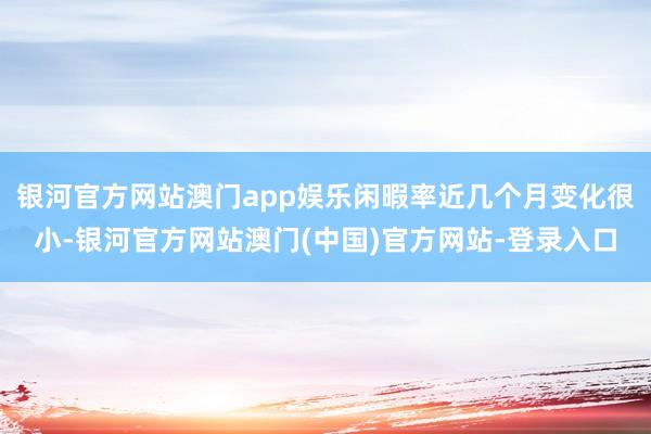 银河官方网站澳门app娱乐闲暇率近几个月变化很小-银河官方网站澳门(中国)官方网站-登录入口