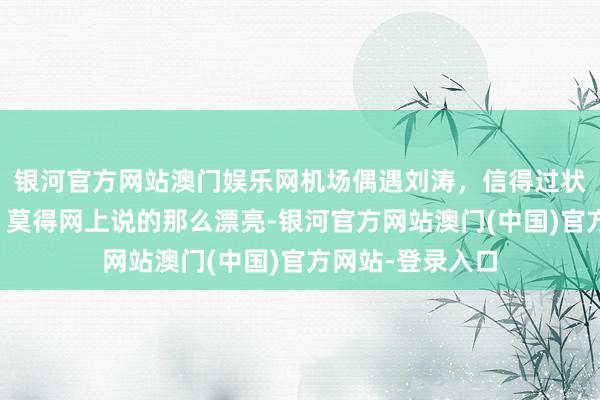 银河官方网站澳门娱乐网机场偶遇刘涛，信得过状况真实是这么，莫得网上说的那么漂亮-银河官方网站澳门(中国)官方网站-登录入口