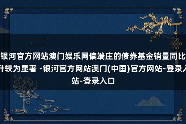 银河官方网站澳门娱乐网偏端庄的债券基金销量同比擢升较为显著 -银河官方网站澳门(中国)官方网站-登录入口