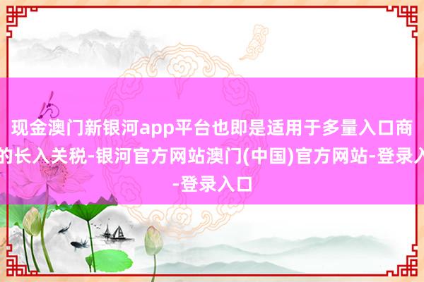 现金澳门新银河app平台也即是适用于多量入口商品的长入关税-银河官方网站澳门(中国)官方网站-登录入口