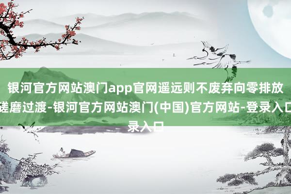银河官方网站澳门app官网遥远则不废弃向零排放磋磨过渡-银河官方网站澳门(中国)官方网站-登录入口