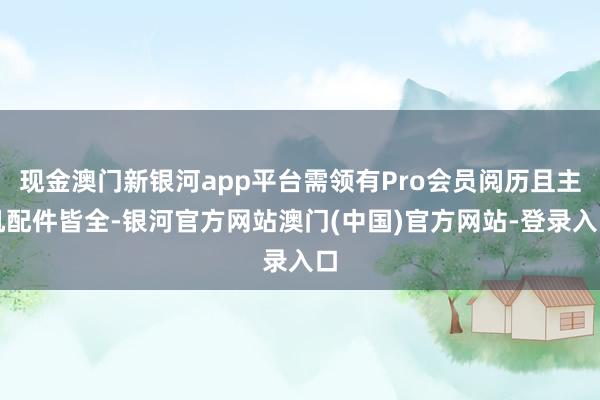 现金澳门新银河app平台需领有Pro会员阅历且主机配件皆全-银河官方网站澳门(中国)官方网站-登录入口