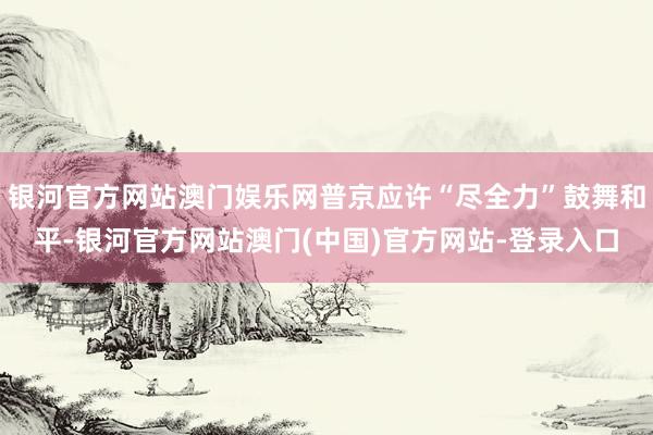 银河官方网站澳门娱乐网普京应许“尽全力”鼓舞和平-银河官方网站澳门(中国)官方网站-登录入口